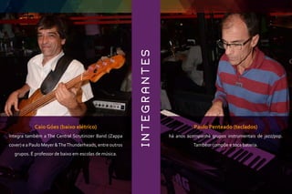 INTEGRANTES
Caio Góes (baixo elétrico)
integra também a The Central Scrutinizer Band (Zappa
cover) e a Paulo Meyer &TheThunderheads, entre outros
grupos. É professor de baixo em escolas de música.
Paulo Penteado (teclados)
há anos acompanha grupos instrumentais de jazz/pop.
Também compõe e toca bateria.
 