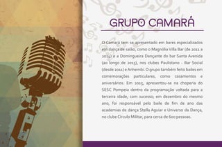 GRUPO CAMARÁ
O Camará tem se apresentado em bares especializados
em dança de salão, como o Magnólia Villa Bar (de 2011 a
2014) e a Domingueira Dançante do bar Santa Avenida
(ao longo de 2015), nos clubes Paulistano - Bar Social
(desde 2011) eAnhembi.O grupo também feito bailes em
comemorações particulares, como casamentos e
aniversários. Em 2015, apresentou-se na choperia do
SESC Pompeia dentro da programação voltada para a
terceira idade, com sucesso; em dezembro do mesmo
ano, foi responsável pelo baile de ﬁm de ano das
academias de dança Stella Aguiar e Universo da Dança,
no clube Círculo Militar, para cerca de 600 pessoas.
 