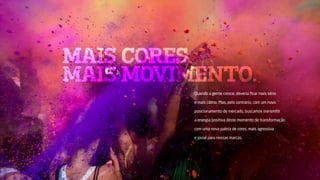 MAIS CORES.
MAIS MOVIMENTO.
Quando a gente cresce, deveria ficar mais sério
e mais calmo. Mas, pelo contrário, com um novo
posicionamento de mercado, buscamos transmitir
a energia positiva deste momento de transformação
com uma nova paleta de cores, mais agressiva
e jovial para nossas marcas.
 