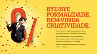 BYE-BYE
FORMALIDADE.
BEM-VINDA
CRIATIVIDADE.
Cores impactantes, imagens inusitadas, ícones chocantes
e situações impossíveis ou improváveis virando realidade.
Nosso objetivo é transmitir um conceito de alegria,
transformação, energia, irreverência e descontração.
Tudo isso passa pela marcas do Grupo CANAL.
Tudo isso se resume a um único símbolo de criatividade,
ousadia e realização.
 