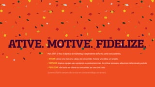 ATIVE. MOTIVE. FIDELIZE.
Mais 360°. O foco é objetivo de marketing, independente da forma como executaremos.
/ ATIVAR: ativar uma marca na cabeça do consumidor. Acionar uma ideia, um projeto.
/ MOTIVAR: inspirar equipes para venderem ou produzirem mais. Incentivar pessoas a adquirirem determinado produto.
/ FIDELIZAR: não basta ser cliente ou consumidor por uma única vez.
Queremos fazê-lo sempre voltar e estar em constante diálogo com a marca.
 