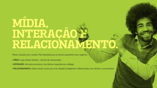 MÍDIA,
INTERAÇÃO E
RELACIONAMENTO.
Menos variação com o cenário. Mais liberdade para as marcas expandirem seus negócios.
/ MÍDIA: o que sempre fizemos – veículos de comunicação.
/ INTERAÇÃO: não basta comunicar, mas oferecer experiências e diálogo.
/ RELACIONAMENTO: utilizar nossos canais para criar relações inteligentes e diferenciadas com clientes e consumidores.
 
