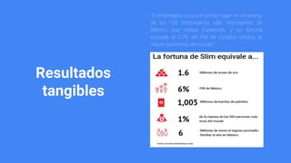 Resultados
tangibles
“El empresario ocupa el primer lugar en el ranking
de los 100 Empresarios Más Importantes de
México, que realiza Expansión, y su fortuna
equivale al 0.3% del PIB de Estados Unidos, la
mayor economía del mundo.”
 