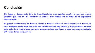 Conclusión
Sin lugar a dudas, este tipo de investigaciones nos ayudan mucho a nosotros como
jóvenes que hoy en día tenemos la cabeza muy metida en el tema de la expansión
internacional.
El querer triunfar fuera de México, vemos a México como un país horrible y sin futuro, lo
cual ejemplos como este nos dan una prueba de que hay formas y hay evidencia de que
este país tiene mucho para dar, pero para esto, hay que llevar a cabo una gran estrategia
diferenciadora e innovadora.
 
