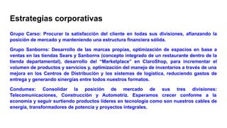 Estrategias corporativas
Grupo Carso: Procurar la satisfacción del cliente en todas sus divisiones, afianzando la
posición de mercado y manteniendo una estructura financiera sólida.
Grupo Sanborns: Desarrollo de las marcas propias, optimización de espacios en base a
ventas en las tiendas Sears y Sanborns (concepto integrado de un restaurante dentro de la
tienda departamental), desarrollo del “Marketplace” en ClaroShop, para incrementar el
volumen de productos y servicios y, optimización del manejo de inventarios a través de una
mejora en los Centros de Distribución y los sistemas de logística, reduciendo gastos de
entrega y generando sinergias entre todos nuestros formatos.
Condumex: Consolidar la posición de mercado de sus tres divisiones:
Telecomunicaciones, Construcción y Automotriz. Esperamos crecer conforme a la
economía y seguir surtiendo productos líderes en tecnología como son nuestros cables de
energía, transformadores de potencia y proyectos integrales.
 