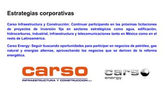 Estrategias corporativas
Carso Infraestructura y Construcción: Continuar participando en las próximas licitaciones
de proyectos de inversión fija en sectores estratégicos como agua, edificación,
hidrocarburos, industrial, infraestructura y telecomunicaciones tanto en México como en el
resto de Latinoamérica.
Carso Energy: Seguir buscando oportunidades para participar en negocios de petróleo, gas
natural y energías alternas, aprovechando los negocios que se deriven de la reforma
energética.
 