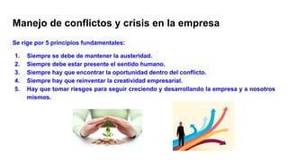 Manejo de conflictos y crisis en la empresa
Se rige por 5 principios fundamentales:
1. Siempre se debe de mantener la austeridad.
2. Siempre debe estar presente el sentido humano.
3. Siempre hay que encontrar la oportunidad dentro del conflicto.
4. Siempre hay que reinventar la creatividad empresarial.
5. Hay que tomar riesgos para seguir creciendo y desarrollando la empresa y a nosotros
mismos.
 