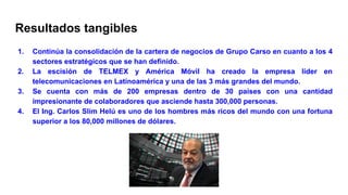Resultados tangibles
1. Continúa la consolidación de la cartera de negocios de Grupo Carso en cuanto a los 4
sectores estratégicos que se han definido.
2. La escisión de TELMEX y América Móvil ha creado la empresa líder en
telecomunicaciones en Latinoamérica y una de las 3 más grandes del mundo.
3. Se cuenta con más de 200 empresas dentro de 30 países con una cantidad
impresionante de colaboradores que asciende hasta 300,000 personas.
4. El Ing. Carlos Slim Helú es uno de los hombres más ricos del mundo con una fortuna
superior a los 80,000 millones de dólares.
 