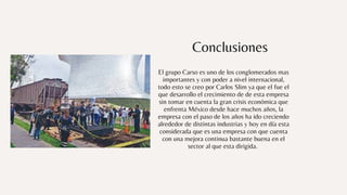 Conclusiones
El grupo Carso es uno de los conglomerados mas
importantes y con poder a nivel internacional,
todo esto se creo por Carlos Slim ya que el fue el
que desarrollo el crecimiento de de esta empresa
sin tomar en cuenta la gran crisis económica que
enfrenta México desde hace muchos años, la
empresa con el paso de los años ha ido creciendo
alrededor de distintas industrias y hoy en día esta
considerada que es una empresa con que cuenta
con una mejora continua bastante buena en el
sector al que esta dirigida.
 
