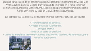 El grupo carso es uno de los conglomerados más grandes e importantes de México y de
América Latina. Controla y opera gran variedad de empresas en el ramo comercial,
comunicacional, industrial y de consumo. Es controlado por el multimillonario mexicano
Carlos Slim. Tiene su sede en la Ciudad de México, México.
Las actividades a las que esta dedicada la empresa es brindar servicios y productos
• Transformadores de potencia.
• Arneses eléctricos automotrices.
• Energías alternas.
• Tuberías de acero de precisión.
• Cables de energíavde telecomunicaciones, electrónicos, coaxiales, de fibra óptica, para
minería y automotrices
 