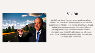 Visión
La visión de Grupo Carso es ser un conglomerado en
donde cada subsidiaria brinde un servicio de calidad a
sus clientes en México y en el mundo. En consumo, Grupo
Sanborns tiene como prioridad el mejor surtido por
tienda para satisfacer las necesidades de nuestros
clientes en cada ubicación, a través de una adecuada
selección de productos y presentaciones, incorporando
las ventas de e-commerce.
 