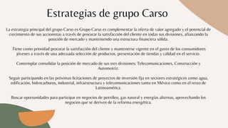 Estrategias de grupo Carso
La estrategia principal del grupo Carso es Grupo Carso es complementar la oferta de valor agregado y el potencial de
crecimiento de sus accionistas a través de procurar la satisfacción del cliente en todas sus divisiones, afianzando la
posición de mercado y manteniendo una estructura financiera sólida.


Tiene como prioridad procurar la satisfacción del cliente y mantenerse vigente en el gusto de los consumidores
jóvenes a través de una adecuada selección de productos, presentación de tiendas y calidad en el servicio.


Contemplar consolidar la posición de mercado de sus tres divisiones: Telecomunicaciones, Construcción y
Automotriz.


Seguir participando en las próximas licitaciones de proyectos de inversión fija en sectores estratégicos como agua,
edificación, hidrocarburos, industrial, infraestructura y telecomunicaciones tanto en México como en el resto de
Latinoamérica.


Buscar oportunidades para participar en negocios de petróleo, gas natural y energías alternas, aprovechando los
negocios que se deriven de la reforma energética.
 