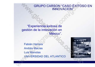 GRUPO CARSON “CASO ÉXITOSO EN
                 INNOVACION”




   “Experiencia exitosa de
gestión de la innovación en
                   México”.


 Fabián Herrera
 Andrés Macías
 Luis Manotas
 UNIVERSIDAD DEL ATLANTICO
 