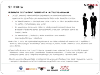 SEP HORECA

UN ENFOQUE ESPECIALIZADO Y ORIENTADO A LA COBERTURA HUMANA
   Grupo Caterdata ha desarrollado Sep Horeca, un servicio de selección e
    incorporación de profesionales que está sustentado en las siguientes premisas:
        Un servicio orientado sólo al proveedor de horeca; por tanto, especializado en
         los perfiles y naturaleza de este sector.
        Un servicio que tiene como misión no sólo buscar el mejor profesional sino
         buscar el candidato idóneo para el entorno, evolución y situación actual de
         nuestro cliente.
        Un servicio que cubre tanto puestos operativos como mandos
         intermedios/técnicos y directivos.

– Por tanto, la unión del expertise de negocio en el sector de proveedores horeca con la experiencia
  técnica y metodológica en el campo de los recursos humanos hacen un servicio único, exclusivo y sin
  precedentes.

– Creemos firmemente que la aportación de las personas en un proyecto empresarial tiene que ser
  diferencial y tener impacto en los resultados finales de la empresa. La trayectoria y el paso del
  profesional dentro de la compañía deben dejar una huella positiva y evidenciable.

– Nuestro servicio está sustentado en esta creencia y nos permite discriminar, elegir y asesorar a nuestros
  clientes sobre la idoneidad e introducción de los profesionales en sus organizaciones.
 