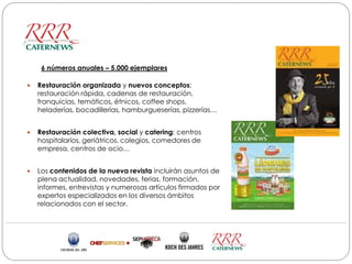 6 números anuales – 5.000 ejemplares

   Restauración organizada y nuevos conceptos:
    restauración rápida, cadenas de restauración,
    franquicias, temáticos, étnicos, coffee shops,
    heladerías, bocadillerías, hamburgueserías, pizzerías…


   Restauración colectiva, social y catering: centros
    hospitalarios, geriátricos, colegios, comedores de
    empresa, centros de ocio…


   Los contenidos de la nueva revista incluirán asuntos de
    plena actualidad, novedades, ferias, formación,
    informes, entrevistas y numerosas artículos firmados por
    expertos especializados en los diversos ámbitos
    relacionados con el sector.
 