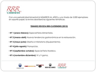Con una periodicidad bimestral (6 NÚMEROS AL AÑO) y una tirada de 5.000 ejemplares
en soporte papel, la revista abordará las siguientes temáticas:


                         TEMARIO REVISTA RRR+CATERNEWS (2012)


• Nº 1 (enero-febrero): Especial Feria Alimentaria.

• Nº 2 (marzo-abril): Nuevas tendencias gastronómicas en la restauración.

• Nº 3 (mayo-junio): Diseño e Interiorismo (Equipamiento).

• Nº 4 (julio-agosto): Franquicias.

• Nº 5 (septiembre-octubre): Especial Feria Hostelco.

• Nº 6 (noviembre-diciembre): IV y V gama.
 