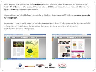 Todas aquellas empresas que contraten publicidad en RRR+CATERNEWS verán aparecer sus anuncios en la
Versión ON-LINE de la revista, que se distribuye a más de 20.000 empresas del territorio nacional. El formato no
Supone COSTE alguno para nuestros clientes.


Este servicio de valor añadido logra incrementar la visibilidad de su marca, dotándola de un mayor número de
impactos (20.000).


Los datos de contacto, incluidos en los anuncios, logotipo, web y dirección de correo electrónico, se convierten
en herramientas interactivas, pudiendo redirigir de manera precisa a los lectores la información
(productos/servicios) que usted precise.
 