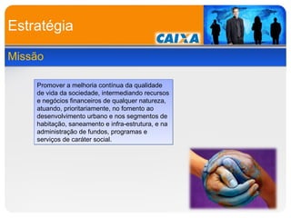 Estratégia Missão Promover a melhoria contínua da qualidade de vida da sociedade, intermediando recursos e negócios financeiros de qualquer natureza, atuando, prioritariamente, no fomento ao desenvolvimento urbano e nos segmentos de habitação, saneamento e infra-estrutura, e na administração de fundos, programas e serviços de caráter social. 