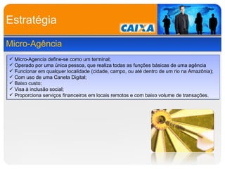 Estratégia Micro-Agência Micro-Agencia define-se como um terminal; Operado por uma única pessoa, que realiza todas as funções básicas de uma agência Funcionar em qualquer localidade (cidade, campo, ou até dentro de um rio na Amazônia); Com uso de uma Caneta Digital; Baixo custo; Visa à inclusão social; Proporciona serviços financeiros em locais remotos e com baixo volume de transações. 