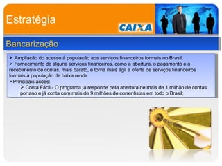 Estratégia Bancarização Ampliação do acesso à população aos serviços financeiros formais no Brasil. Fornecimento de alguns serviços financeiros, como a abertura, o pagamento e o recebimento de contas, mais barato, e torna mais ágil a oferta de serviços financeiros formais à população de baixa renda. Principais ações: Conta Fácil - O programa já responde pela abertura de mais de 1 milhão de contas por ano e já conta com mais de 9 milhões de correntistas em todo o Brasil; 