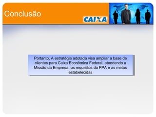Conclusão Portanto, A estratégia adotada visa ampliar a base de clientes para Caixa Econômica Federal, atendendo a Missão da Empresa, os requisitos do PPA e as metas estabelecidas 