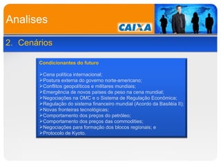 Analises 2. Cenários Condicionantes do futuro Cena política internacional; Postura externa do governo norte-americano; Conflitos geopolíticos e militares mundiais; Emergência de novos países de peso na cena mundial; Negociações na OMC e o Sistema de Regulação Econômica; Regulação do sistema financeiro mundial (Acordo da Basiléia II); Novas fronteiras tecnológicas; Comportamento dos preços do petróleo; Comportamento dos preços das commodities; Negociações para formação dos blocos regionais; e Protocolo de Kyoto. 