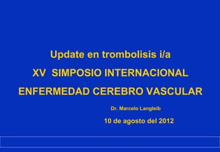 Update en trombolisis i/a
  XV SIMPOSIO INTERNACIONAL
ENFERMEDAD CEREBRO VASCULAR
                 Dr. Marcelo Langleib

               10 de agosto del 2012
 