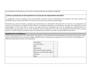 Los estudiantes se interesaron por conocer más sobre este tipo de ambientes digitales. 
¿Cuál es su percepción de esta experiencia en el proceso de mejoramiento educativo? 
La realización de este proyecto de clase permitió conocer muchas herramientas que aportan de forma positiva al 
desarrollo de las clases y permiten innovar en los procesos de enseñanza-aprendizaje. 
Teniendo en cuenta el interés y acogida que demostraron los estudiantes del grado 8º1 en cuanto a la adquisición de 
nuevos conocimientos, la realización de todas las actividades asignadas y los resultados de estas, se puede decir que el 
aprendizaje se hizo más fácil y ameno, de igual forma los resultados que dio la experiencia sobrepasaron las 
expectativas que se tenían. Por lo cual, afirmamos que la utilización de las TIC en la experiencia docente dan un gran 
aporte a nuestro trabajo y permiten que los resultados sean positivos y sumen al mejoramiento educativo. 
REGISTROS DE LA EXPERIENCIA 
Medios que los docentes usan para realizar divulgación y retroalimentación del experiencia educativa del proyecto de 
aula con TIC:(Marque con una X los medios utilizados para su divulgación) (Aparece en el Formulario de N4 pregunta 1 
PROYECTO DE AULA CON TIC ACTUALIZADO) 
Facebook 
Foro Temático 
Wiki 
Red Social 
Red virtual de Educadores 
Bitácora y/o Portafolio Digital 
Eduteka 
Blog x 
 