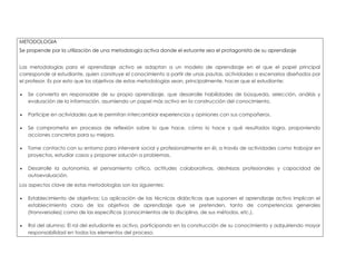 METODOLOGIA 
Se propende por la utilización de una metodología activa donde el estuante sea el protagonista de su aprendizaje 
Las metodologías para el aprendizaje activo se adaptan a un modelo de aprendizaje en el que el papel principal 
corresponde al estudiante, quien construye el conocimiento a partir de unas pautas, actividades o escenarios diseñados por 
el profesor. Es por esto que los objetivos de estas metodologías sean, principalmente, hacer que el estudiante: 
 Se convierta en responsable de su propio aprendizaje, que desarrolle habilidades de búsqueda, selección, análisis y 
evaluación de la información, asumiendo un papel más activo en la construcción del conocimiento. 
 Participe en actividades que le permitan intercambiar experiencias y opiniones con sus compañeros. 
 Se comprometa en procesos de reflexión sobre lo que hace, cómo lo hace y qué resultados logra, proponiendo 
acciones concretas para su mejora. 
 Tome contacto con su entorno para intervenir social y profesionalmente en él, a través de actividades como trabajar en 
proyectos, estudiar casos y proponer solución a problemas. 
 Desarrolle la autonomía, el pensamiento crítico, actitudes colaborativas, destrezas profesionales y capacidad de 
autoevaluación. 
Los aspectos clave de estas metodologías son los siguientes: 
 Establecimiento de objetivos: La aplicación de las técnicas didácticas que suponen el aprendizaje activo implican el 
establecimiento claro de los objetivos de aprendizaje que se pretenden, tanto de competencias generales 
(transversales) como de las específicas (conocimientos de la disciplina, de sus métodos, etc.). 
 Rol del alumno: El rol del estudiante es activo, participando en la construcción de su conocimiento y adquiriendo mayor 
responsabilidad en todos los elementos del proceso. 
 
