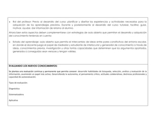  Rol del profesor: Previo al desarrollo del curso: planificar y diseñar las experiencias y actividades necesarias para la 
adquisición de los aprendizajes previstos. Durante y posteriormente al desarrollo del curso: tutorizar, facilitar, guiar, 
motivar, ayudar, dar información de retorno al alumno. 
Ahora bien estos aspectos deben complementarse con estrategias de aula abierta que permitan el desarrollo y adquisición 
del conocimiento teniendo en cuenta: 
 Estado del aprendizaje: aula abierta que permita el intercambio de ideas entre pares constitutivos del entorno escolar, 
en donde el docente juega el papel de mediador y estudiante de interlocutor y generador de conocimiento a través de 
ideas, conocimientos previos, investigación y otras tantas capacidades que determinen que los argumentos aportados, 
generados o conseguidos sean veraces y tengan validez. 
EVALUANDO LOS NUEVOS CONOCIMIENTOS: 
Se plantea una evaluación continua y permanente que permita conocer: desarrolle habilidades de búsqueda, selección, análisis y evaluación de la 
información, asumiendo un papel más activo, Desarrollando la autonomía, el pensamiento crítico, actitudes colaborativas, destrezas profesionales y 
capacidad de autoevaluación. 
Tipos de evaluación: 
Diagnóstica 
Sistematizadora 
Aplicativa 
 