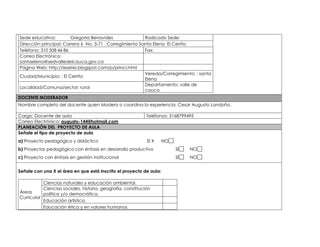 Sede educativa: Gregoria Benavides Radicado Sede: 
Dirección principal: Carrera 6 No. 3-71 Corregimiento Santa Elena El Cerrito 
Teléfono: 310 508 46 86 Fax: 
Correo Electrónico: 
santaelena@sedvalledelcauca.gov.co 
Página Web: http://iesetei.blogspot.com/p/princi.html 
Ciudad/Municipio: : El Cerrito 
Vereda/Corregimiento: : santa 
Elena 
Localidad/Comuna/sector: rural 
Departamento: valle de 
cauca 
DOCENTE MODERADOR 
Nombre completo del docente quien Modera o coordina la experiencia: Cesar Augusto Londoño. 
Cargo: Docente de aula Teléfonos: 3168799495 
Correo Electrónico: augusto-144@hotmail.com 
PLANEACIÓN DEL PROYECTO DE AULA 
Señale el tipo de proyecto de aula 
a) Proyecto pedagógico y didáctico SI X NO 
b) Proyectos pedagógico con énfasis en desarrollo productivo SI NO 
c) Proyecto con énfasis en gestión institucional SI NO 
Señale con una X el área en que está inscrito el proyecto de aula: 
Áreas 
Curricular 
Ciencias naturales y educación ambiental. 
Ciencias sociales, historia, geografía, constitución 
política y/o democrática. 
Educación artística. 
Educación ética y en valores humanos. 
 