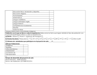 Educación física, recreación y deportes. 
Educación religiosa. 
Humanidades. 
Matemáticas. 
Lengua castellana. x 
Lengua extranjera: Inglés 
Lengua Nativa* 
Competencias Ciudadanas. 
Filosofía 
Todas las áreas 
*Lengua Nativa para comunidades indígenas. 
Población con la que se lleva a cabo la experiencia (Seleccione los ítems que logran detallar el tipo de población con 
la que principalmente se lleva a cabo la experiencia): 
a) Sector: Urbano Rural X Población de Fronteras 
b) Grados Escolares: Preescolar 1° 2° X 3° 4° 5° 6° 7° 8° 9° 10° 11° Otro Cuál?: 
C) Número de estudiantes que participan en el proyecto de aula:____62___________________ 
d)Grupo Poblaciones: 
Indígenas 
Raizales 
Afrocolombianos 
Desplazados 
Condición de 
Discapacidad 
,.,. 
Tiempo de desarrollo del proyecto de aula 
Fecha de inicio: JUNIO DE 2014 
Fecha de finalización: OCTUBRE DE 2014 
 
