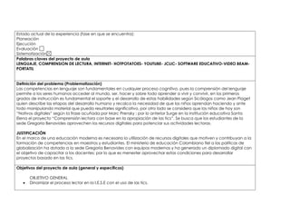 Estado actual de la experiencia (fase en que se encuentra): 
Planeación 
Ejecución 
Evaluación 
Sistematización 
Palabras claves del proyecto de aula 
LENGUAJE, COMPRENSION DE LECTURA, INTERNET- HOTPOTATOES- YOUTUBE- JCLIC- SOFTWARE EDUCATIVO-VIDEO BEAM-PORTATIL 
Definición del problema (Problematización) 
Las competencias en lenguaje son fundamentales en cualquier proceso cognitivo, pues la comprensión del lenguaje 
permite a los seres humanos acceder al mundo, ser, hacer y sobre todo aprender a vivir y convivir, en los primeros 
grados de instrucción es fundamental el soporte y el desarrollo de estas habilidades según Sicólogos como Jean Piaget 
quien describe las etapas del desarrollo humano y recalca la necesidad de que los niños aprendan haciendo y ante 
todo manipulando material que pueda resultarles significativo, por otro lado se considera que los niños de hoy son 
“Nativos digitales” según la frase acuñada por Marc Prensky ; por lo anterior Surge en la institución educativa Santa 
Elena el proyecto “Comprensión lectora con base en la apropiación de las tics”. Se busca que los estudiantes de la 
sede Gregoria Benavides aprovechen los recursos digitales para potenciar sus actividades lectoras. 
JUSTIFICACIÓN 
En el marco de una educación moderna es necesaria la utilización de recursos digitales que motiven y contribuyan a la 
formación de competencias en maestros y estudiantes. El ministerio de educación Colombiano fiel a las políticas de 
globalización ha dotado a la sede Gregoria Benavides con equipos modernos y ha generado un diplomado digital con 
el objetivo de capacitar a los docentes; por lo que es menester aprovechar estas condiciones para desarrollar 
proyectos basado en las tics. 
Objetivos del proyecto de aula (general y específicos) 
OBJETIVO GENERAL 
 Dinamizar el proceso lector en la I.E.S.E con el uso de las tics. 
 