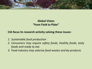 Global Vision
                    “from Field to Plate”

CIA focus its research activity solving these issues:

1. Sustainable food production
2. Consumers may require safety foods, healthy foods, tasty
   foods and ready to eat.
3. Food industry may valorize food wastes and by-products
 