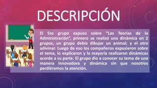 DESCRIPCIÓN
El 5to grupo expuso sobre “Las Teorías de la
Administración”, primero se realizó una dinámica en 2
grupos, un grupo debía dibujar un animal; y el otro
adivinar. Luego de eso los compañeros expusieron sobre
el tema, lo explicaron y la mayoría realizaron dinámicas
acorde a su parte. El grupo dio a conocer su tema de una
manera innovadora y dinámica sin que nosotros
perdiéramos la atención.