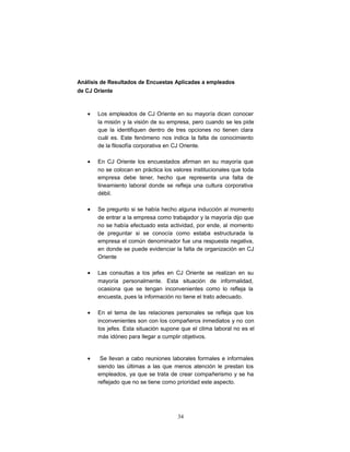 Análisis de Resultados de Encuestas Aplicadas a empleados
de CJ Oriente
• Los empleados de CJ Oriente en su mayoría dicen conocer
la misión y la visión de su empresa, pero cuando se les pide
que la identifiquen dentro de tres opciones no tienen clara
cuál es. Este fenómeno nos indica la falta de conocimiento
de la filosofía corporativa en CJ Oriente.
• En CJ Oriente los encuestados afirman en su mayoría que
no se colocan en práctica los valores institucionales que toda
empresa debe tener, hecho que representa una falta de
lineamiento laboral donde se refleja una cultura corporativa
débil.
• Se pregunto si se había hecho alguna inducción al momento
de entrar a la empresa como trabajador y la mayoría dijo que
no se había efectuado esta actividad, por ende, al momento
de preguntar si se conocía como estaba estructurada la
empresa el común denominador fue una respuesta negativa,
en donde se puede evidenciar la falta de organización en CJ
Oriente
• Las consultas a los jefes en CJ Oriente se realizan en su
mayoría personalmente. Esta situación de informalidad,
ocasiona que se tengan inconvenientes como lo refleja la
encuesta, pues la información no tiene el trato adecuado.
• En el tema de las relaciones personales se refleja que los
inconvenientes son con los compañeros inmediatos y no con
los jefes. Esta situación supone que el clima laboral no es el
más idóneo para llegar a cumplir objetivos.
• Se llevan a cabo reuniones laborales formales e informales
siendo las últimas a las que menos atención le prestan los
empleados, ya que se trata de crear compañerismo y se ha
reflejado que no se tiene como prioridad este aspecto.
34
 