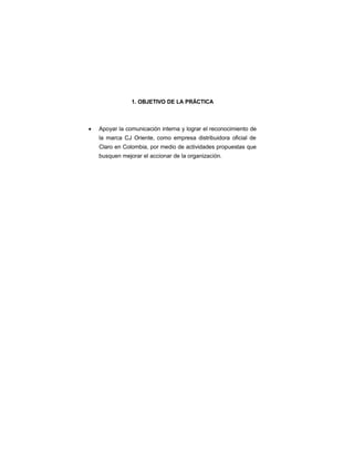 1. OBJETIVO DE LA PRÁCTICA
• Apoyar la comunicación interna y lograr el reconocimiento de
la marca CJ Oriente, como empresa distribuidora oficial de
Claro en Colombia, por medio de actividades propuestas que
busquen mejorar el accionar de la organización.
 