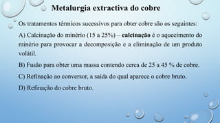 Metalurgia extractiva do cobre
Os tratamentos térmicos sucessivos para obter cobre são os seguintes:
A) Calcinação do minério (15 a 25%) – calcinação é o aquecimento do
minério para provocar a decomposição e a eliminação de um produto
volátil.
B) Fusão para obter uma massa contendo cerca de 25 a 45 % de cobre.
C) Refinação ao conversor, a saída do qual aparece o cobre bruto.
D) Refinação do cobre bruto.
 