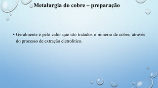 Metalurgia do cobre – preparação
• Geralmente é pelo calor que são tratados o minério de cobre, através
do processo de extração eletrolítico.
 