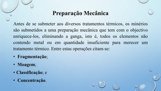 Preparação Mecânica
Antes de se submeter aos diversos tratamentos térmicos, os minérios
são submetidos a uma preparação mecânica que tem com o objectivo
enriquece-los, eliminando a ganga, isto é, todos os elementos não
contendo metal ou em quantidade insuficiente para merecer um
tratamento térmico. Entre estas operações citam-se:
• Fragmentação;
• Moagem;
• Classificação; e
• Concentração.
 