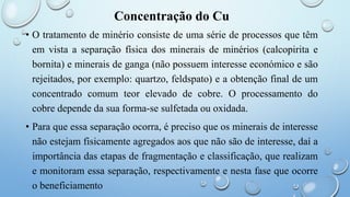 Concentração do Cu
• O tratamento de minério consiste de uma série de processos que têm
em vista a separação física dos minerais de minérios (calcopirita e
bornita) e minerais de ganga (não possuem interesse económico e são
rejeitados, por exemplo: quartzo, feldspato) e a obtenção final de um
concentrado comum teor elevado de cobre. O processamento do
cobre depende da sua forma-se sulfetada ou oxidada.
• Para que essa separação ocorra, é preciso que os minerais de interesse
não estejam fisicamente agregados aos que não são de interesse, daí a
importância das etapas de fragmentação e classificação, que realizam
e monitoram essa separação, respectivamente e nesta fase que ocorre
o beneficiamento
 