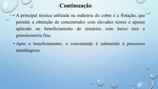 Continuação
• A principal técnica utilizada na indústria do cobre é a flotação, que
permite a obtenção de concentrados com elevados teores e apenas
aplicado no beneficiamento de minérios com baixo teor e
granulometria fina.
• Após o beneficiamento, o concentrado é submetido à processos
metalúrgicos.
 