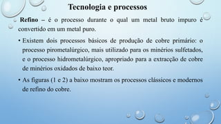 Tecnologia e processos
Refino – é o processo durante o qual um metal bruto impuro é
convertido em um metal puro.
• Existem dois processos básicos de produção de cobre primário: o
processo pirometalúrgico, mais utilizado para os minérios sulfetados,
e o processo hidrometalúrgico, apropriado para a extracção de cobre
de minérios oxidados de baixo teor.
• As figuras (1 e 2) a baixo mostram os processos clássicos e modernos
de refino do cobre.
 