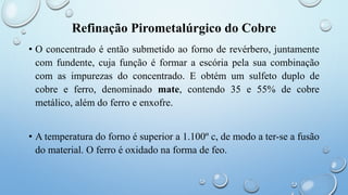 Refinação Pirometalúrgico do Cobre
• O concentrado é então submetido ao forno de revérbero, juntamente
com fundente, cuja função é formar a escória pela sua combinação
com as impurezas do concentrado. E obtém um sulfeto duplo de
cobre e ferro, denominado mate, contendo 35 e 55% de cobre
metálico, além do ferro e enxofre.
• A temperatura do forno é superior a 1.100º c, de modo a ter-se a fusão
do material. O ferro é oxidado na forma de feo.
 