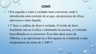 CONT.
• Em seguida o mate é oxidado num conversor, onde é
introduzida uma corrente de ar que, em presença de sílica,
atravessa o mate liquido.
• 1ª fase: o sulfeto de ferro é oxidado. O óxido de ferro
resultante une-se à sílica e eliminado na escória, e é retirado
basculhando-se o conversor. Essa fase dura cerca de
20horas, e ao aproximar-se o fim aquece-se o material a uma
temperatura em torno de 1.200º C.
 