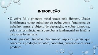 INTRODUÇÃO
• O cobre foi o primeiro metal usado pelo Homem. Usado
inicialmente como substituto da pedra como ferramenta de
trabalho, armas e objecto de decoração, o cobre tornou-se,
pela sua resistência, uma descoberta fundamental na história
da evolução humana.
• Neste presente trabalho abortar-se-á aspectos gerais que
concerne a produção de cobre, conceitos, processos e os seus
produtos.
 