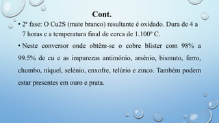 Cont.
• 2ª fase: O Cu2S (mate branco) resultante é oxidado. Dura de 4 a
7 horas e a temperatura final de cerca de 1.100º C.
• Neste conversor onde obtêm-se o cobre blister com 98% a
99.5% de cu e as impurezas antimónio, arsénio, bismuto, ferro,
chumbo, níquel, selénio, enxofre, telúrio e zinco. Também podem
estar presentes em ouro e prata.
 