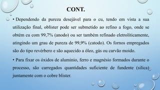 CONT.
• Dependendo da pureza desejável para o cu, tendo em vista a sua
utilização final, oblister pode ser submetido ao refino a fogo, onde se
obtém cu com 99,7% (anodo) ou ser também refinado eletrolíticamente,
atingindo um grau de pureza de 99,9% (catodo). Os fornos empregados
são do tipo revérbero e são aquecido a óleo, gás ou carvão moido.
• Para fixar os óxidos de aluminio, ferro e magnésio formados durante o
processo, são carregados quantidades suficiente de fundente (silica)
juntamente com o cobre blister.
 