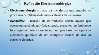 Refinação Electrometalúrgica
• Electrometalurgia – parte da metalurgia que engloba os
processos de obtenção de metais através da electrólise.
• Electrólise – reacção de oxirredução oposta aquela que
ocorre numa célula galvânica, sendo, portanto, um fenómeno
físico-químico não espontâneo; e um processo que separa os
elementos químicos de um composto através do uso da
corrente eléctrica.
 