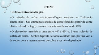 CONT.
• Refino electrometalúrgico
• O método de refino electrometalúrgico consiste na "refinação
electrolítica". São empregues ânodos de cobre fundidos partir de cobre
blister refinado a fogo, com um teor mínimo de cobre de 99%.
• O electrólito, mantido a uma entre 40º e 60º c, é uma solução de
sulfato de cobre. O cobre deposita-se sobre o cátodo que, por sua vez, é
de cobre, com a mesma pureza do cobre a ser nele depositado.
 